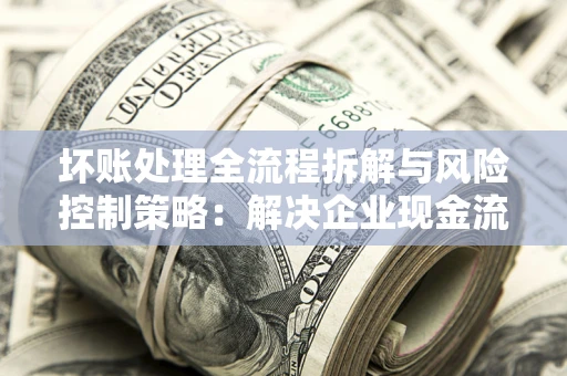武汉坏账处理全流程拆解与风险控制策略：解决企业现金流顽疾的实战指南