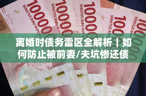 武汉离婚时债务雷区全解析｜如何防止被前妻/夫坑惨还债？