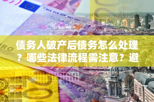 武汉债务人破产后债务怎么处理？哪些法律流程需注意？避免踩坑指南
