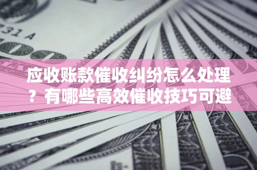 武汉应收账款催收纠纷怎么处理？有哪些高效催收技巧可避免坏账？